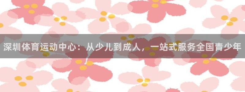 米兰体育网页版登录：深圳体育运动中心：从少儿到成人，一站式服务全国青少年